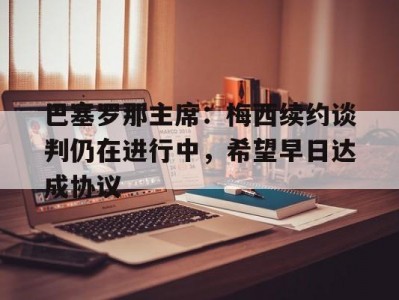 杏彩体育-巴塞罗那主席：梅西续约谈判仍在进行中，希望早日达成协议