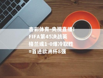 杏彩体育-央视直播！FIFA第45决战英格兰或1-0爆冷取胜=首进欧洲杯8强