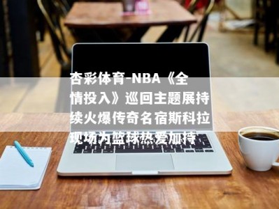 杏彩体育-NBA《全情投入》巡回主题展持续火爆传奇名宿斯科拉现场为篮球热爱加持