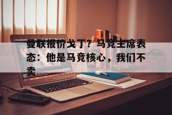 曼联报价戈丁？马竞主席表态：他是马竞核心，我们不卖