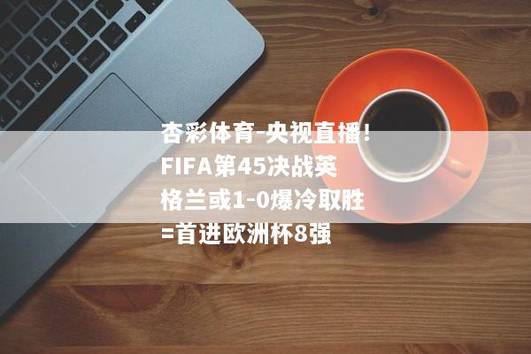 杏彩体育-央视直播！FIFA第45决战英格兰或1-0爆冷取胜=首进欧洲杯8强