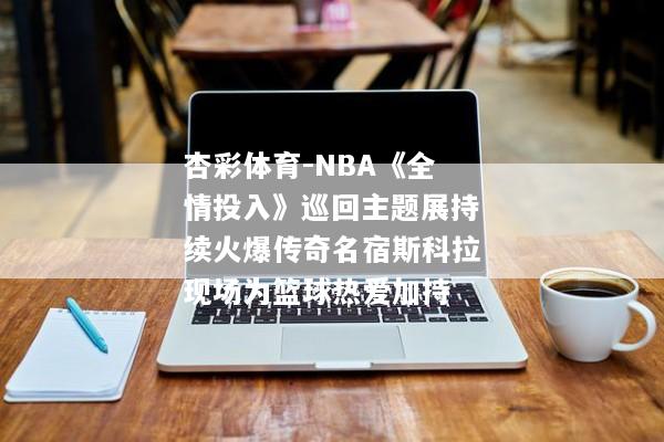 杏彩体育-NBA《全情投入》巡回主题展持续火爆传奇名宿斯科拉现场为篮球热爱加持